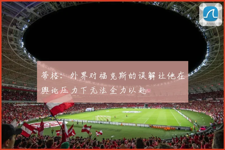 蒂格:外界对福克斯的误解让他在舆论压力下无法全力以赴
