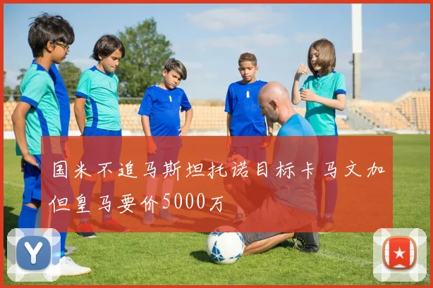 国米不追马斯坦托诺目标卡马文加但皇马要价5000万