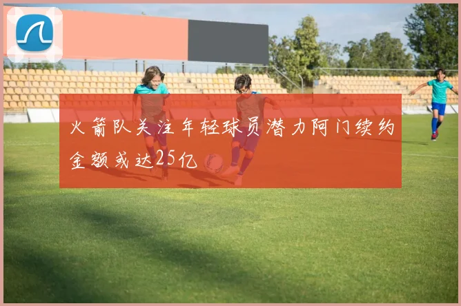 火箭队关注年轻球员潜力阿门续约金额或达25亿