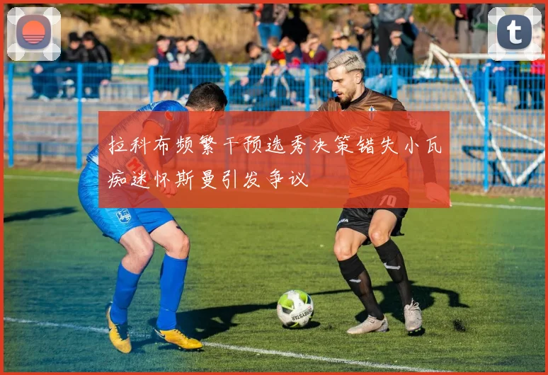拉科布频繁干预选秀决策错失小瓦痴迷怀斯曼引发争议