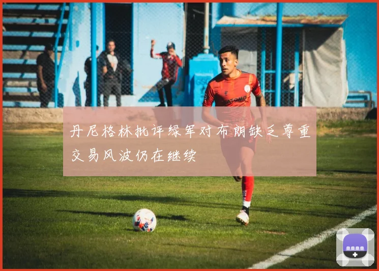 丹尼格林批评绿军对布朗缺乏尊重交易风波仍在继续