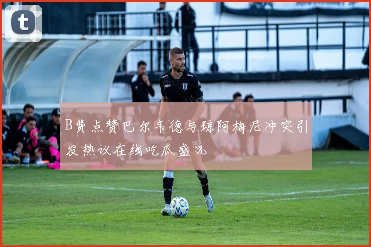 B费点赞巴尔韦德与琼阿梅尼冲突引发热议在线吃瓜盛况