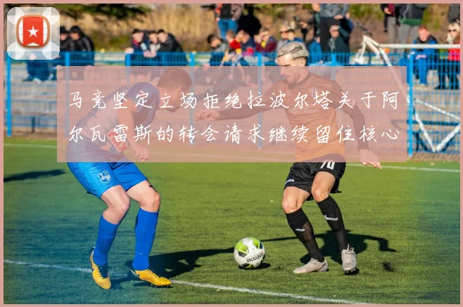 马竞坚定立场拒绝拉波尔塔关于阿尔瓦雷斯的转会请求继续留住核心球员