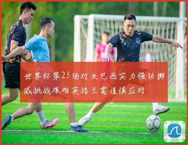 世界杯第25场对决巴西实力强劲挪威挑战艰难英格兰需谨慎应对