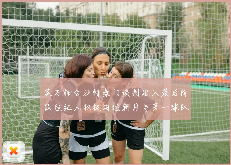 莱万转会沙特豪门谈判进入最后阶段经纪人积极沟通新月与另一球队