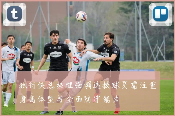 独行侠总经理强调选拔球员需注重身高体型与全面防守能力