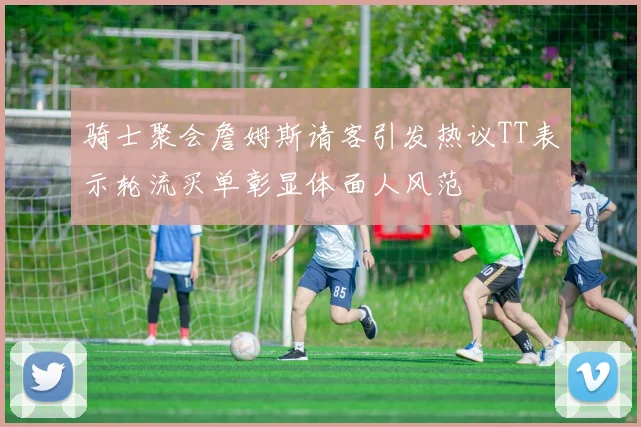 骑士聚会詹姆斯请客引发热议TT表示轮流买单彰显体面人风范