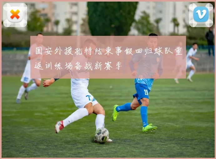 国安外援孔特结束事假回归球队重返训练场备战新赛季