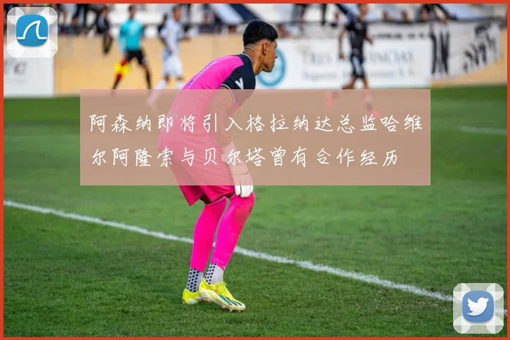 阿森纳即将引入格拉纳达总监哈维尔阿隆索与贝尔塔曾有合作经历