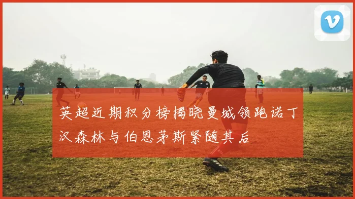 英超近期积分榜揭晓曼城领跑诺丁汉森林与伯恩茅斯紧随其后