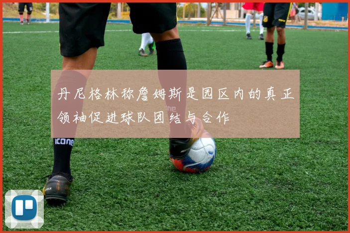 丹尼格林称詹姆斯是园区内的真正领袖促进球队团结与合作