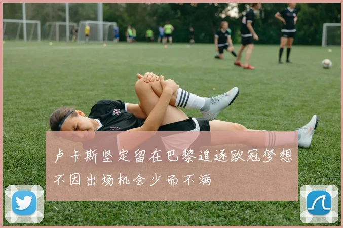 卢卡斯坚定留在巴黎追逐欧冠梦想不因出场机会少而不满