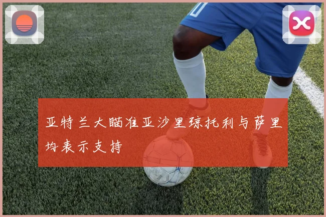亚特兰大瞄准亚沙里琼托利与萨里均表示支持