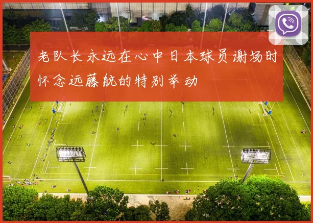 老队长永远在心中日本球员谢场时怀念远藤航的特别举动