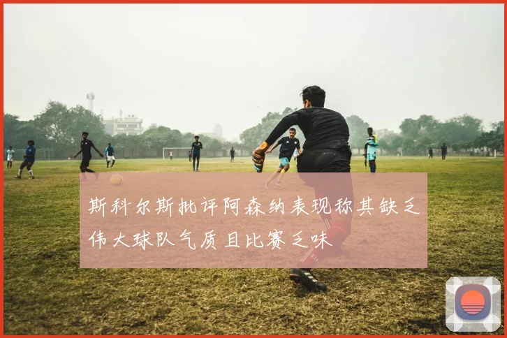 斯科尔斯批评阿森纳表现称其缺乏伟大球队气质且比赛乏味