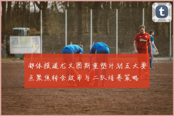 都体报道尤文图斯重塑计划五大要点聚焦转会效率与二队培养策略