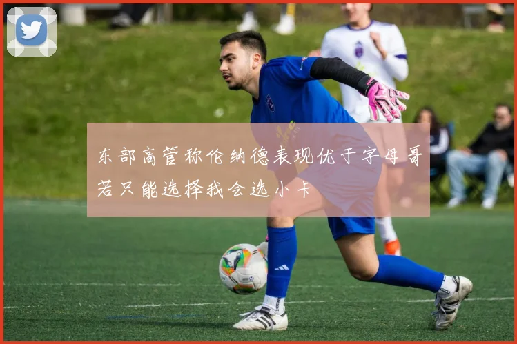 东部高管称伦纳德表现优于字母哥若只能选择我会选小卡
