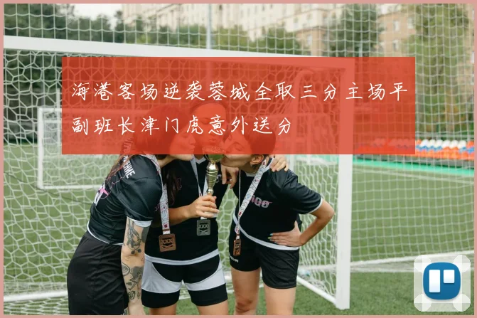 海港客场逆袭蓉城全取三分主场平副班长津门虎意外送分
