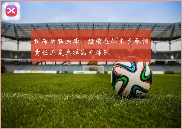 伊布面临抉择：继续在AC米兰承担责任还是选择离开球队