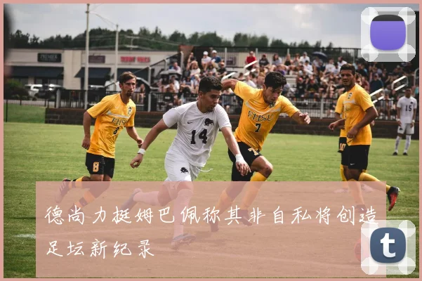 德尚力挺姆巴佩称其非自私将创造足坛新纪录