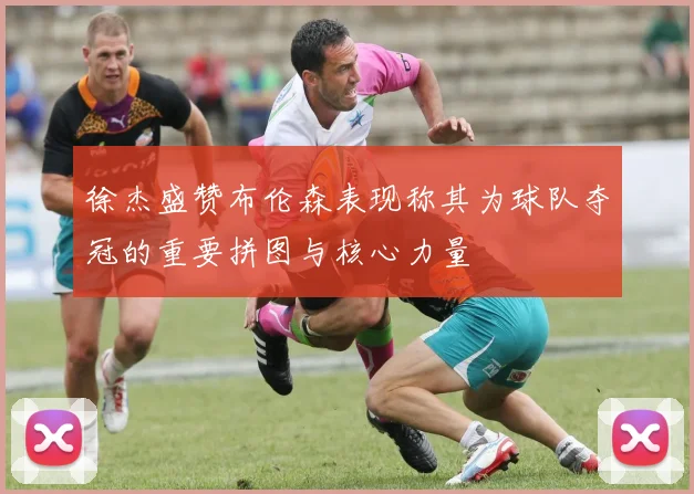 徐杰盛赞布伦森表现称其为球队夺冠的重要拼图与核心力量