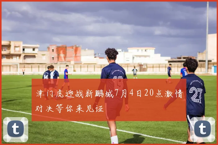 津门虎迎战新鹏城7月4日20点激情对决等你来见证