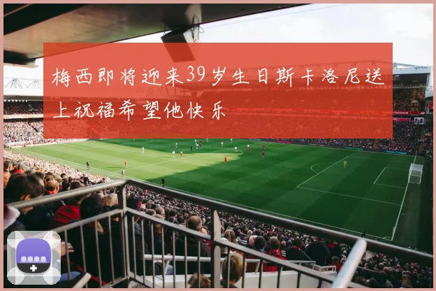 梅西即将迎来39岁生日斯卡洛尼送上祝福希望他快乐
